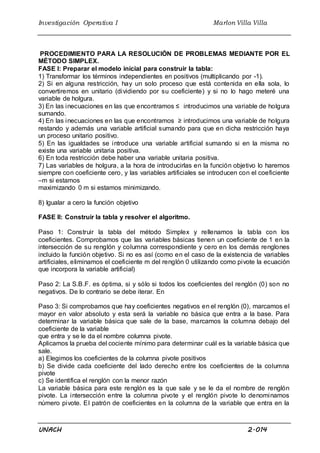 Investigación Operativa I Marlon Villa Villa
UNACH 2.014
PROCEDIMIENTO PARA LA RESOLUCIÓN DE PROBLEMAS MEDIANTE POR EL
MÉTODO SIMPLEX.
FASE I: Preparar el modelo inicial para construir la tabla:
1) Transformar los términos independientes en positivos (multiplicando por -1).
2) Si en alguna restricción, hay un solo proceso que está contenida en ella sola, lo
convertiremos en unitario (dividiendo por su coeficiente) y si no lo hago meteré una
variable de holgura.
3) En las inecuaciones en las que encontramos ≤ introducimos una variable de holgura
sumando.
4) En las inecuaciones en las que encontramos ≥ introducimos una variable de holgura
restando y además una variable artificial sumando para que en dicha restricción haya
un proceso unitario positivo.
5) En las igualdades se introduce una variable artificial sumando si en la misma no
existe una variable unitaria positiva.
6) En toda restricción debe haber una variable unitaria positiva.
7) Las variables de holgura, a la hora de introducirlas en la función objetivo lo haremos
siempre con coeficiente cero, y las variables artificiales se introducen con el coeficiente
–m si estamos
maximizando 0 m si estamos minimizando.
8) Igualar a cero la función objetivo
FASE II: Construir la tabla y resolver el algoritmo.
Paso 1: Construir la tabla del método Simplex y rellenamos la tabla con los
coeficientes. Comprobamos que las variables básicas tienen un coeficiente de 1 en la
intersección de su renglón y columna correspondiente y cero en los demás renglones
incluido la función objetivo. Si no es así (como en el caso de la existencia de variables
artificiales, eliminamos el coeficiente m del renglón 0 utilizando como pivote la ecuación
que incorpora la variable artificial)
Paso 2: La S.B.F. es óptima, si y sólo si todos los coeficientes del renglón (0) son no
negativos. De lo contrario se debe iterar. En
Paso 3: Si comprobamos que hay coeficientes negativos en el renglón (0), marcamos el
mayor en valor absoluto y esta será la variable no básica que entra a la base. Para
determinar la variable básica que sale de la base, marcamos la columna debajo del
coeficiente de la variable
que entra y se le da el nombre columna pivote.
Aplicamos la prueba del cociente mínimo para determinar cuál es la variable básica que
sale.
a) Elegimos los coeficientes de la columna pivote positivos
b) Se divide cada coeficiente del lado derecho entre los coeficientes de la columna
pivote
c) Se identifica el renglón con la menor razón
La variable básica para este renglón es la que sale y se le da el nombre de renglón
pivote. La intersección entre la columna pivote y el renglón pivote lo denominamos
número pivote. El patrón de coeficientes en la columna de la variable que entra en la
 