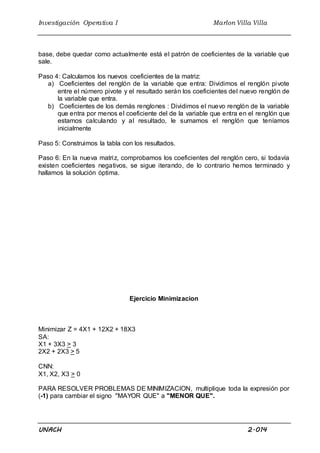 Investigación Operativa I Marlon Villa Villa
UNACH 2.014
base, debe quedar como actualmente está el patrón de coeficientes de la variable que
sale.
Paso 4: Calculamos los nuevos coeficientes de la matriz:
a) Coeficientes del renglón de la variable que entra: Dividimos el renglón pivote
entre el número pivote y el resultado serán los coeficientes del nuevo renglón de
la variable que entra.
b) Coeficientes de los demás renglones : Dividimos el nuevo renglón de la variable
que entra por menos el coeficiente del de la variable que entra en el renglón que
estamos calculando y al resultado, le sumamos el renglón que teníamos
inicialmente
Paso 5: Construimos la tabla con los resultados.
Paso 6: En la nueva matriz, comprobamos los coeficientes del renglón cero, si todavía
existen coeficientes negativos, se sigue iterando, de lo contrario hemos terminado y
hallamos la solución óptima.
Ejercicio Minimizacion
Minimizar Z = 4X1 + 12X2 + 18X3
SA:
X1 + 3X3 > 3
2X2 + 2X3 > 5
CNN:
X1, X2, X3 > 0
PARA RESOLVER PROBLEMAS DE MINIMIZACION, multiplique toda la expresión por
(-1) para cambiar el signo "MAYOR QUE" a "MENOR QUE".
 