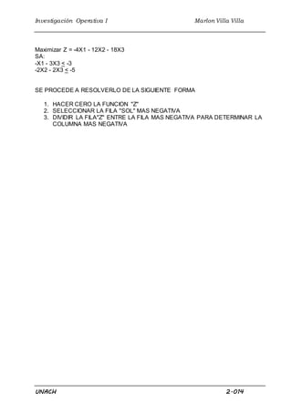 Investigación Operativa I Marlon Villa Villa
UNACH 2.014
Maximizar Z = -4X1 - 12X2 - 18X3
SA:
-X1 - 3X3 < -3
-2X2 - 2X3 < -5
SE PROCEDE A RESOLVERLO DE LA SIGUIENTE FORMA
1. HACER CERO LA FUNCION "Z"
2. SELECCIONAR LA FILA "SOL" MAS NEGATIVA
3. DIVIDIR LA FILA"Z" ENTRE LA FILA MAS NEGATIVA PARA DETERMINAR LA
COLUMNA MAS NEGATIVA
 