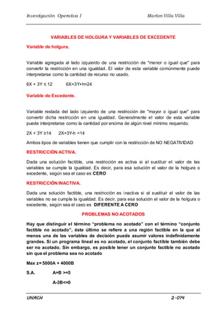 Investigación Operativa I Marlon Villa Villa
UNACH 2.014
VARIABLES DE HOLGURA Y VARIABLES DE EXCEDENTE
Variable de holgura.
Variable agregada al lado izquierdo de una restricción de "menor o igual que" para
convertir la restricción en una igualdad. El valor de esta variable comúnmente puede
interpretarse como la cantidad de recurso no usado.
6X + 3Y ≤ 12 6X+3Y+h=24
Variable de Excedente.
Variable restada del lado izquierdo de una restricción de "mayor o igual que" para
convertir dicha restricción en una igualdad. Generalmente el valor de esta variable
puede interpretarse como la cantidad por encima de algún nivel mínimo requerido.
2X + 3Y ≥14 2X+3Y-h =14
Ambos tipos de variables tienen que cumplir con la restricción de NO NEGATIVIDAD
RESTRICCIÓN ACTIVA.
Dada una solución factible, una restricción es activa si al sustituir el valor de las
variables se cumple la igualdad. Es decir, para esa solución el valor de la holgura o
excedente, según sea el caso es CERO
RESTRICCIÓN INACTIVA.
Dada una solución factible, una restricción es inactiva si al sustituir el valor de las
variables no se cumple la igualdad. Es decir, para esa solución el valor de la holgura o
excedente, según sea el caso es DIFERENTE A CERO
PROBLEMAS NO ACOTADOS
Hay que distinguir el término “problema no acotado” con el término “conjunto
factible no acotado”, éste último se refiere a una región factible en la que al
menos una de las variables de decisión puede asumir valores indefinidamente
grandes. Si un programa lineal es no acotado, el conjunto factible también debe
ser no acotado. Sin embargo, es posible tener un conjunto factible no acotado
sin que el problema sea no acotado
Max z= 5000A + 4000B
S.A. A+B >=5
A-3B<=0
 