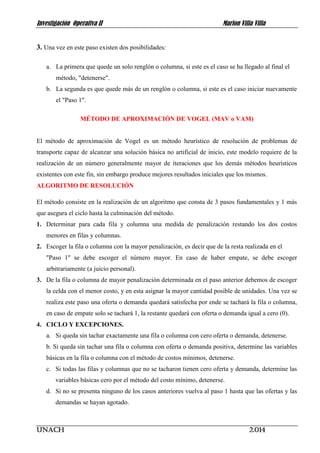 Investigación Operativa II Marlon Villa Villa 
UNACH 2.014 
3. Una vez en este paso existen dos posibilidades: 
a. La primera que quede un solo renglón o columna, si este es el caso se ha llegado al final el método, "detenerse". 
b. La segunda es que quede más de un renglón o columna, si este es el caso iniciar nuevamente el "Paso 1". 
MÉTODO DE APROXIMACIÓN DE VOGEL (MAV o VAM) 
El método de aproximación de Vogel es un método heurístico de resolución de problemas de transporte capaz de alcanzar una solución básica no artificial de inicio, este modelo requiere de la realización de un número generalmente mayor de iteraciones que los demás métodos heurísticos existentes con este fin, sin embargo produce mejores resultados iniciales que los mismos. 
ALGORITMO DE RESOLUCIÓN 
El método consiste en la realización de un algoritmo que consta de 3 pasos fundamentales y 1 más que asegura el ciclo hasta la culminación del método. 
1. Determinar para cada fila y columna una medida de penalización restando los dos costos menores en filas y columnas. 
2. Escoger la fila o columna con la mayor penalización, es decir que de la resta realizada en el 
"Paso 1" se debe escoger el número mayor. En caso de haber empate, se debe escoger arbitrariamente (a juicio personal). 
3. De la fila o columna de mayor penalización determinada en el paso anterior debemos de escoger la celda con el menor costo, y en esta asignar la mayor cantidad posible de unidades. Una vez se realiza este paso una oferta o demanda quedará satisfecha por ende se tachará la fila o columna, en caso de empate solo se tachará 1, la restante quedará con oferta o demanda igual a cero (0). 
4. CICLO Y EXCEPCIONES. 
a. Si queda sin tachar exactamente una fila o columna con cero oferta o demanda, detenerse. 
b. Si queda sin tachar una fila o columna con oferta o demanda positiva, determine las variables básicas en la fila o columna con el método de costos mínimos, detenerse. 
c. Si todas las filas y columnas que no se tacharon tienen cero oferta y demanda, determine las variables básicas cero por el método del costo mínimo, detenerse. 
d. Si no se presenta ninguno de los casos anteriores vuelva al paso 1 hasta que las ofertas y las demandas se hayan agotado. 