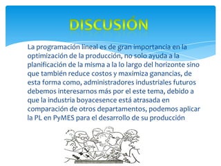 Discusión La programación lineal es de gran importancia en la optimización de la producción, no solo ayuda a la planificación de la misma a la lo largo del horizonte sino que también reduce costos y maximiza ganancias, de  esta forma como, administradores industriales futuros debemos interesarnos más por el este tema, debido a que la industria boyacesence está atrasada en comparación de otros departamentos, podemos aplicar la PL en PyMES para el desarrollo de su producción