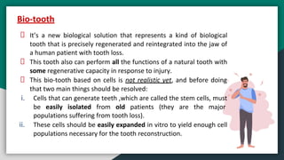 It’s a new biological solution that represents a kind of biological
tooth that is precisely regenerated and reintegrated into the jaw of
a human patient with tooth loss.
This tooth also can perform all the functions of a natural tooth with
some regenerative capacity in response to injury.
This bio-tooth based on cells is not realistic yet, and before doing
that two main things should be resolved:
i. Cells that can generate teeth ,which are called the stem cells, must
be easily isolated from old patients (they are the major
populations suffering from tooth loss).
ii. These cells should be easily expanded in vitro to yield enough cell
populations necessary for the tooth reconstruction.
Bio-tooth
 