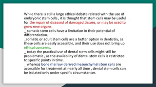 While there is still a large ethical debate related with the use of
embryonic stem cells , it is thought that stem cells may be useful
for the repair of diseased of damaged tissues, or may be used to
grow new organs.
_ somatic stem cells have a limitation in their potential of
differentiation.
_somatic or adult stem cells are a better option in dentistry, as
these cells are easily accessible, and their use does not bring up
ethical concerns.
_ today the practical use of dental stem cells might still be
problematic , as the availability of dental stem cells is restricted
to specific points in time.
_ whereas bone marrow derived mesenchymal stem cells are
accessible for treatment at nearly all time , dental stem cells can
be isolated only under specific circumstances
 