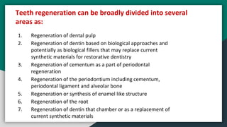 1. Regeneration of dental pulp
2. Regeneration of dentin based on biological approaches and
potentially as biological fillers that may replace current
synthetic materials for restorative dentistry
3. Regeneration of cementum as a part of periodontal
regeneration
4. Regeneration of the periodontium including cementum,
periodontal ligament and alveolar bone
5. Regeneration or synthesis of enamel like structure
6. Regeneration of the root
7. Regeneration of dentin that chamber or as a replacement of
current synthetic materials
Teeth regeneration can be broadly divided into several
areas as:
 