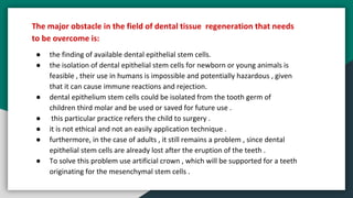 The major obstacle in the field of dental tissue regeneration that needs
to be overcome is:
● the finding of available dental epithelial stem cells.
● the isolation of dental epithelial stem cells for newborn or young animals is
feasible , their use in humans is impossible and potentially hazardous , given
that it can cause immune reactions and rejection.
● dental epithelium stem cells could be isolated from the tooth germ of
children third molar and be used or saved for future use .
● this particular practice refers the child to surgery .
● it is not ethical and not an easily application technique .
● furthermore, in the case of adults , it still remains a problem , since dental
epithelial stem cells are already lost after the eruption of the teeth .
● To solve this problem use artificial crown , which will be supported for a teeth
originating for the mesenchymal stem cells .
 