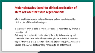 Major obstacles faced for clinical application of
stem cells dental tissue regeneration:
Many problems remain to be addressed before considering the
clinical use of these technologies :
1-the use of animal cells for human disease is restricted by immune
rejection risk .
2- it may be possible to replace to replace dental mesenchymal
stem cells with stem cells of another origin. at present, it does not
appear that this is the case for epithelial stem cell (EpSC). A reliable
source of EpSC for that purpose remains to be determined .
 