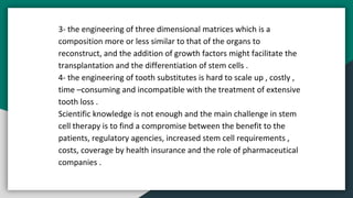 3- the engineering of three dimensional matrices which is a
composition more or less similar to that of the organs to
reconstruct, and the addition of growth factors might facilitate the
transplantation and the differentiation of stem cells .
4- the engineering of tooth substitutes is hard to scale up , costly ,
time –consuming and incompatible with the treatment of extensive
tooth loss .
Scientific knowledge is not enough and the main challenge in stem
cell therapy is to find a compromise between the benefit to the
patients, regulatory agencies, increased stem cell requirements ,
costs, coverage by health insurance and the role of pharmaceutical
companies .
 