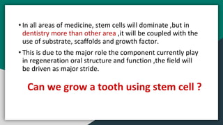 • In all areas of medicine, stem cells will dominate ,but in
dentistry more than other area ,it will be coupled with the
use of substrate, scaffolds and growth factor.
• This is due to the major role the component currently play
in regeneration oral structure and function ,the field will
be driven as major stride.
Can we grow a tooth using stem cell ?
 