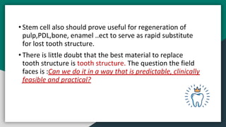 • Stem cell also should prove useful for regeneration of
pulp,PDL,bone, enamel ..ect to serve as rapid substitute
for lost tooth structure.
• There is little doubt that the best material to replace
tooth structure is tooth structure. The question the field
faces is :Can we do it in a way that is predictable, clinically
feasible and practical?
 