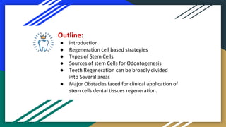 Outline:
● introduction
● Regeneration cell based strategies
● Types of Stem Cells
● Sources of stem Cells for Odontogenesis
● Teeth Regeneration can be broadly divided
into Several areas
● Major Obstacles faced for clinical application of
stem cells dental tissues regeneration.
 