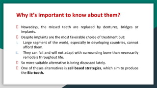 Why it’s important to know about them?
Nowadays, the missed teeth are replaced by dentures, bridges or
implants.
Despite implants are the most favorable choice of treatment but:
i. Large segment of the world, especially in developing countries, cannot
afford them.
ii. They can fail and will not adapt with surrounding bone than necessarily
remodels throughout life.
So more suitable alternative is being discussed lately.
One of theses alternatives is cell based strategies, which aim to produce
the Bio-tooth.
 