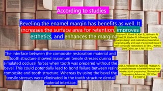According to studies
Beveling the enamel margin has benefits as well. It
increases the surface area for retention, improves
esthetics, and enhances the marginal seal
Soliman S, Preidl R, Karl S, Hofmann N,
Krastl G, Klaiber B. Influence of cavity
margin design and restorative material on
marginal quality and seal of extended class II
resin composite restorations in vitro. J Adhes
Dent. 2016 Jan 1;18(1):7-16.
The interface between the composite restoration material and
tooth structure showed maximum tensile stresses during
simulated occlusal forces when tooth was prepared without the
bevel. This could potentially lead to bond failure between resin
composite and tooth structure. Whereas by using the bevel the
tensile stresses were eliminated in the tooth structure dental
material interface.
Apel Z, Vafaeian B, Apel DB, Hussain A.
Occlusal stresses in beveled versus non-
beveled tooth preparation. Biomedical
Engineering Advances. 2021 Dec
1;2:100010.
 
