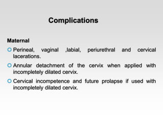 Complications
Maternal
 Perineal, vaginal ,labial, periurethral and cervical
lacerations.
 Annular detachment of the cervix when applied with
incompletely dilated cervix.
 Cervical incompetence and future prolapse if used with
incompletely dilated cervix.
 