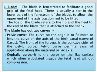 i. Blade: - The blade is fenestrated to facilitate a good
grip of the fetal head. There is usually a slot in the
lower part of the fenestrum of the blades to allow the
upper end of the axis traction rod to be fitted.
The toe of the blade refers to the tip and the heel to
the end of the blade that is attached to the shank.
The blade has got two curves: -
 Pelvic curve:-The curve on the edge is to fit more or
less the curve on the axis of the birth canal (curve of
Carus). The front of the forceps is the concave side of
the pelvic curve. Pelvic curve permits ease of
application along the maternal pelvic axis.
 Cephalic curve:-It is the curve on the flat surface
which when articulated grasps the fetal head without
compression.
 