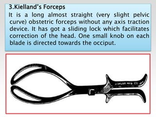 3.Kielland’s Forceps
It is a long almost straight (very slight pelvic
curve) obstetric forceps without any axis traction
device. It has got a sliding lock which facilitates
correction of the head. One small knob on each
blade is directed towards the occiput.
 