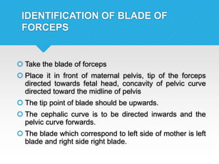 IDENTIFICATION OF BLADE OF
FORCEPS
 Take the blade of forceps
 Place it in front of maternal pelvis, tip of the forceps
directed towards fetal head, concavity of pelvic curve
directed toward the midline of pelvis
 The tip point of blade should be upwards.
 The cephalic curve is to be directed inwards and the
pelvic curve forwards.
 The blade which correspond to left side of mother is left
blade and right side right blade.
 