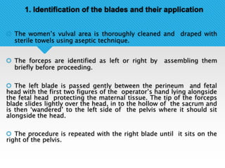 1. Identification of the blades and their application
 The women’s vulval area is thoroughly cleaned and draped with
sterile towels using aseptic technique.
 The forceps are identified as left or right by assembling them
briefly before proceeding.
 The left blade is passed gently between the perineum and fetal
head with the first two figures of the operator’s hand lying alongside
the fetal head protecting the maternal tissue. The tip of the forceps
blade slides lightly over the head, in to the hollow of the sacrum and
is then ‘wandered’ to the left side of the pelvis where it should sit
alongside the head.
 The procedure is repeated with the right blade until it sits on the
right of the pelvis.
 