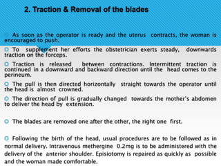 2. Traction & Removal of the blades
 As soon as the operator is ready and the uterus contracts, the woman is
encouraged to push.
 To supplement her efforts the obstetrician exerts steady, downwards
traction on the forceps.
 Traction is released between contractions. Intermittent traction is
continued in a downward and backward direction until the head comes to the
perineum.
 The pull is then directed horizontally straight towards the operator until
the head is almost crowned.
 The direction of pull is gradually changed towards the mother’s abdomen
to deliver the head by extension.
 The blades are removed one after the other, the right one first.
 Following the birth of the head, usual procedures are to be followed as in
normal delivery. Intravenous methergine 0.2mg is to be administered with the
delivery of the anterior shoulder. Episiotomy is repaired as quickly as possible
and the woman made comfortable.
 
