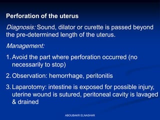 Perforation of the uterus
Diagnosis: Sound, dilator or curette is passed beyond
the pre-determined length of the uterus.
Management:
1.Avoid the part where perforation occurred (no
necessarily to stop)
2.Observation: hemorrhage, peritonitis
3.Laparotomy: intestine is exposed for possible injury,
uterine wound is sutured, peritoneal cavity is lavaged
& drained
ABOUBAKR ELNASHAR
 