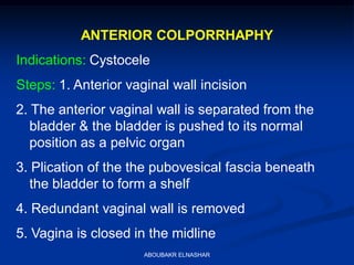 ANTERIOR COLPORRHAPHY
Indications: Cystocele
Steps: 1. Anterior vaginal wall incision
2. The anterior vaginal wall is separated from the
bladder & the bladder is pushed to its normal
position as a pelvic organ
3. Plication of the the pubovesical fascia beneath
the bladder to form a shelf
4. Redundant vaginal wall is removed
5. Vagina is closed in the midline
ABOUBAKR ELNASHAR
 