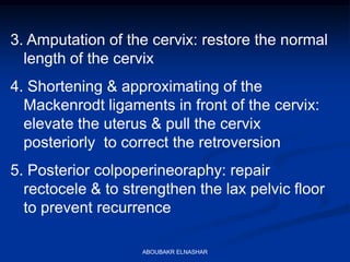 3. Amputation of the cervix: restore the normal
length of the cervix
4. Shortening & approximating of the
Mackenrodt ligaments in front of the cervix:
elevate the uterus & pull the cervix
posteriorly to correct the retroversion
5. Posterior colpoperineoraphy: repair
rectocele & to strengthen the lax pelvic floor
to prevent recurrence
ABOUBAKR ELNASHAR
 
