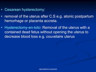 • Cesarean hysterectomy:
• removal of the uterus after C.S e.g. atonic postpartum
hemorhage or placenta accreta.
• Hysterectomy-en-toto: Removal of the uterus with a
contained dead fetus without opening the uterus to
decrease blood loss e.g. couvelaire uterus
ABOUBAKR ELNASHAR
 
