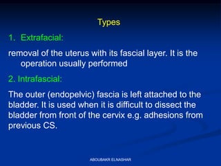 Types
1. Extrafacial:
removal of the uterus with its fascial layer. It is the
operation usually performed
2. Intrafascial:
The outer (endopelvic) fascia is left attached to the
bladder. It is used when it is difficult to dissect the
bladder from front of the cervix e.g. adhesions from
previous CS.
ABOUBAKR ELNASHAR
 