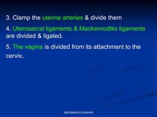 3. Clamp the uterine arteries & divide them
4. Uterosacral ligaments & Mackenrodtks ligaments
are divided & ligated.
5. The vagina is divided from its attachment to the
cervix.
ABOUBAKR ELNASHAR
 