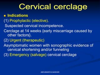  Indications
(1) Prophylactic (elective).
Suspected cervical incompetence.
Cerclage at 14 weeks {early miscarriage caused by
other factors}.
(2) Urgent (therapeutic)
Asymptomatic women with sonographic evidence of
cervical shortening and/or funneling
(3) Emergency (salvage) cervical cerclage
ABOUBAKR ELNASHAR
 