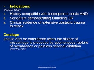 • Indications:
(ACOG, 1996)
1. History compatible with incompetent cervix AND
2. Sonogram demonstrating funneling OR
3. Clinical evidence of extensive obstetric trauma
to cervix
Cerclage
should only be considered when the history of
miscarriage is preceded by spontaneous rupture
of membranes or painless cervical dilatation
(RCOG,2002).
ABOUBAKR ELNASHAR
 