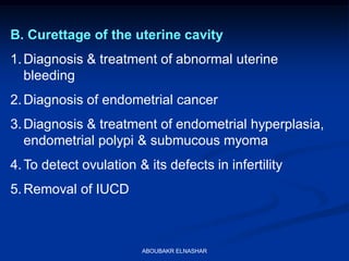 B. Curettage of the uterine cavity
1.Diagnosis & treatment of abnormal uterine
bleeding
2.Diagnosis of endometrial cancer
3.Diagnosis & treatment of endometrial hyperplasia,
endometrial polypi & submucous myoma
4.To detect ovulation & its defects in infertility
5.Removal of IUCD
ABOUBAKR ELNASHAR
 