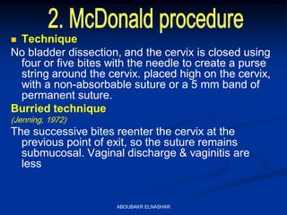  Technique
No bladder dissection, and the cervix is closed using
four or five bites with the needle to create a purse
string around the cervix. placed high on the cervix,
with a non-absorbable suture or a 5 mm band of
permanent suture.
Burried technique
(Jenning, 1972)
The successive bites reenter the cervix at the
previous point of exit, so the suture remains
submucosal. Vaginal discharge & vaginitis are
less
ABOUBAKR ELNASHAR
 