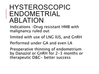 HYSTEROSCOPIC
ENDOMETRIAL
ABLATION
Indications –Drug resistant HMB with
malignancy ruled out
limited with use of LNG IUS, and GnRH
Performed under GA and even LA
Preoperative thinning of endometrium
by Danazol or GnRH for 2-3 months or
therapeutic D&C- better success
 
