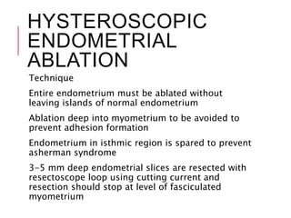 HYSTEROSCOPIC
ENDOMETRIAL
ABLATION
Technique
Entire endometrium must be ablated without
leaving islands of normal endometrium
Ablation deep into myometrium to be avoided to
prevent adhesion formation
Endometrium in isthmic region is spared to prevent
asherman syndrome
3-5 mm deep endometrial slices are resected with
resectoscope loop using cutting current and
resection should stop at level of fasciculated
myometrium
 