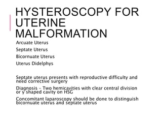 HYSTEROSCOPY FOR
UTERINE
MALFORMATION
Arcuate Uterus
Septate Uterus
Bicornuate Uterus
Uterus Didelphys
Septate uterus presents with reproductive difficulty and
need corrective surgery
Diagnosis – Two hemicavities with clear central division
or y shaped cavity on HSG
Concomitant laparoscopy should be done to distinguish
bicornuate uterus and septate uterus
 