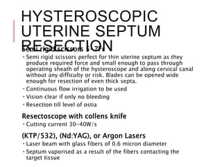 HYSTEROSCOPIC
UTERINE SEPTUM
RESECTIONSemi rigid scissors 5-7Fr
 Semi rigid scissors perfect for thin uterine septum as they
produce required force and small enough to pass through
operating sheath of the hysteroscope and along cervical canal
without any difficulty or risk. Blades can be opened wide
enough for resection of even thick septa.
 Continuous flow irrigation to be used
 Vision clear if only no bleeding
 Resection till level of ostia
Resectoscope with collens knife
 Cutting current 30-40W/s
(KTP/532), (Nd:YAG), or Argon Lasers
 Laser beam with glass fibers of 0.6 micron diameter
 Septum vaporised as a result of the fibers contacting the
target tissue
 