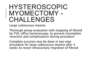 HYSTEROSCOPIC
MYOMECTOMY -
CHALLENGES
Large submucous myoma
Thorough preop evaluation with mapping of fibroid
by TVS, office hysteroscopy, to prevent incomplete
resection and complications during procedure
Complete excision may be done in two step
procedure for large submucous myoma after 4
weeks to resect intracavitary migration of fibroid
 