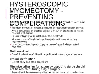 HYSTEROSCOPIC
MYOMECTOMY -
PREVENTING
COMPLICATIONSGenital tract burns due to monopolar current minimised
by
 Maintain contact of external sheath of resectoscopewith cervix
 Avoid activation of electrosurgical unit when electrode is not in
contact with tissue
 Ensure integrity of insulation of the electrode
 Minimize use of high voltage (coagulation) current during
myomectomy
 Use concomitant laparoscopy in case of type 2 deep seated
myomas
Fluid overload
 Careful selection of fibroid large fibroid –two stage procedure
Uterine perforation
 Detect early and stop procedure
Minimise adhesion formation by opposing tissue should
not be resected during single surgery
 Second look hyateroscopy effective for postoperative adhesions
 