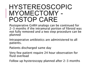 HYSTEREOSCOPIC
MYOMECTOMY -
POSTOP CARE
Postoperative GnRH analogs can be continued for
2-3 months if the intramural portion of fibroid was
not fully removed and a two step procedure can be
planned
Intraoperative antibiotics are administered to all
patients.
Patients discharged same day
Very few patient require 24 hour observation for
fluid overload
Follow up hysteroscopy planned after 2-3 months
 