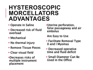 HYSTEROSCOPIC
MORCELLATORS
ADVANTAGES
 Operate in Saline
 Decreased risk of fluid
overload
 Mechanical
 No thermal injury
 Remove Tissue Pieces
 Clear visual field
Decreases risks of
multiple instrument
placement
Uterine perforation,
false passageway and air
embolus
Are Easy to Use
 Facilitate Removal Type
0 and I Myomas
 Decreased operative
time and fluid deficit
 Small Diameter Can Be
Used in the Office
 