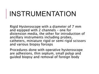 INSTRUMENTATION
Rigid Hysteroscope with a diameter of 7 mm
and eqipped with 2 channels – one for
distension media, the other for introduction of
ancillary instruments including probes,
catheters, miniature rigid or semi rigid scissors
and various biopsy forceps
Procedures done with operative hysteroscope
are adhesions, thin septum, small polyp and
guided biopsy and removal of foreign body
 