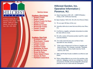 Hillcrest Garden, Inc.
Operative Information |
Paramus, NJ.
A) Open Long hours, 6:00 A.M. – 4:00P.M Monday-
Friday, 6:30- 12:00 noon Saturday
B) Open Sundays 7:00 A.M.- 10:A.M. (Cut Flowers Only).
C) We are open 365 days of the year.
D) Saturday deliveries to most but not all the areas Mon.-
Fri.
E) Cut flowers, supplies, and plants all products on daily
the same delivery truck.
G) We sell a variety of Gourmet product sand Pre- made
Gourmet Baskets.
H) Free Sales material (ask your cut flower Sales
Specialist for more details).
I) Wide range of Imported Cut Flowers, Supplies and
Plants (Europe, New Zealand, Australia, Thailand,
Central America, Africa, South America, North
America, and Asia).
J) Daily and Weekly Presale available in cut flowers and
Plants.
K) When visiting Hillcrest you receive free parking, wide
aisles for shopping, coats for our refrigerator, well lit
environment, friendly and knowledgeable salespeople
and fast service in a clean and safe atmosphere.
95 West Century Road
Paramus, New Jersey 07652
Phone: 1800-437-7000
Phone: 201-599-3030
Fax: 201- 599 -9903
 