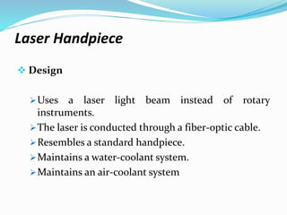 Laser Handpiece
 Design
Uses a laser light beam instead of rotary
instruments.
The laser is conducted through a fiber-optic cable.
Resembles a standard handpiece.
Maintains a water-coolant system.
Maintains an air-coolant system
 