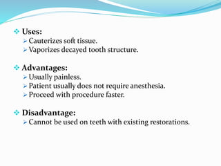  Uses:
 Cauterizes soft tissue.
 Vaporizes decayed tooth structure.
 Advantages:
 Usually painless.
 Patient usually does not require anesthesia.
 Proceed with procedure faster.
 Disadvantage:
 Cannot be used on teeth with existing restorations.
 
