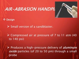 AIR-ABRASION HANDPIECE
 Design
 Small version of a sandblaster.
 Compressed air at pressure of 7 to 11 atm (40
to 140 psi)
 Produces a high-pressure delivery of aluminum
oxide particles (of 20 to 50 pm) through a small
probe.
 