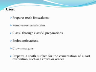 Uses:
 Prepares teeth for sealants.
 Removes external stains.
 Class I through class VI preparations.
 Endodontic access.
 Crown margins.
 Prepares a tooth surface for the cementation of a cast
restoration, such as a crown or veneer.
 