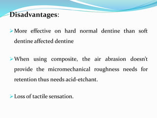 Disadvantages:
More effective on hard normal dentine than soft
dentine affected dentine
When using composite, the air abrasion doesn’t
provide the micromechanical roughness needs for
retention thus needs acid-etchant.
Loss of tactile sensation.
 