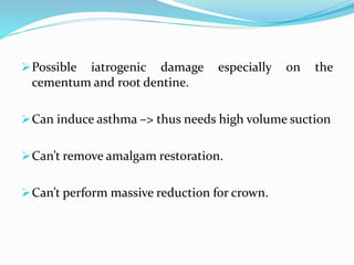 Possible iatrogenic damage especially on the
cementum and root dentine.
Can induce asthma –> thus needs high volume suction
Can’t remove amalgam restoration.
Can’t perform massive reduction for crown.
 