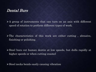 Dental Burs
A group of instruments that can turn on an axis with different
speed of rotation to perform different types of work.
The characteristics of this work are either cutting , abrasive,
finishing or polishing.
Steel burs cut human dentin at low speeds, but dulls rapidly at
higher speeds or when cutting enamel
Steel necks bends easily causing vibration
 